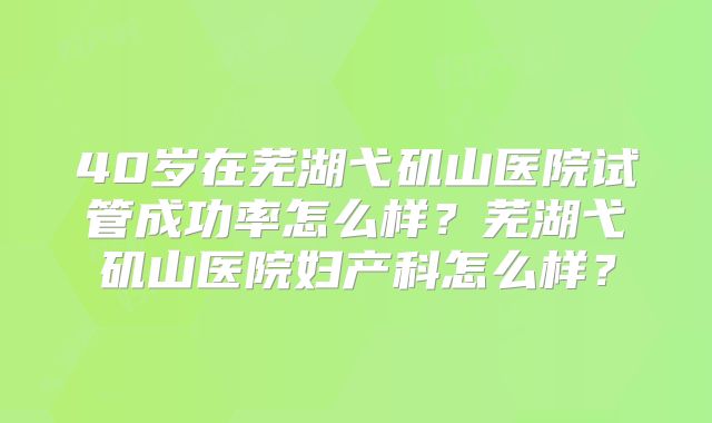 40岁在芜湖弋矶山医院试管成功率怎么样？芜湖弋矶山医院妇产科怎么样？