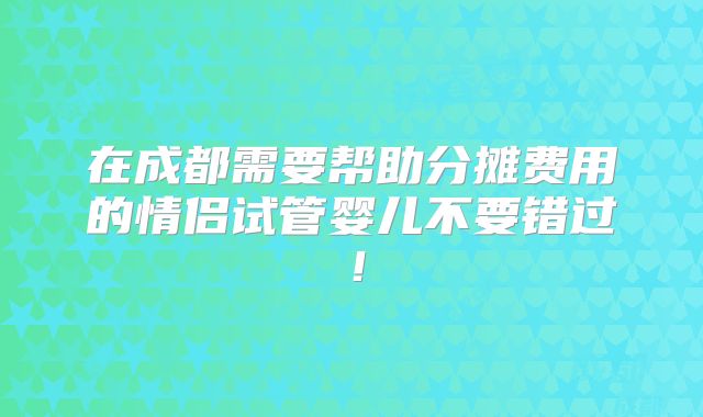 在成都需要帮助分摊费用的情侣试管婴儿不要错过！