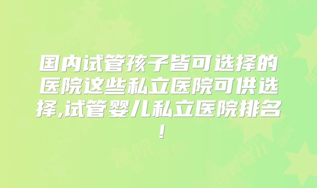 国内试管孩子皆可选择的医院这些私立医院可供选择,试管婴儿私立医院排名!