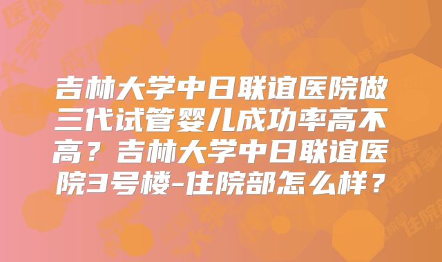 吉林大学中日联谊医院做三代试管婴儿成功率高不高？吉林大学中日联谊医院3号楼-住院部怎么样？