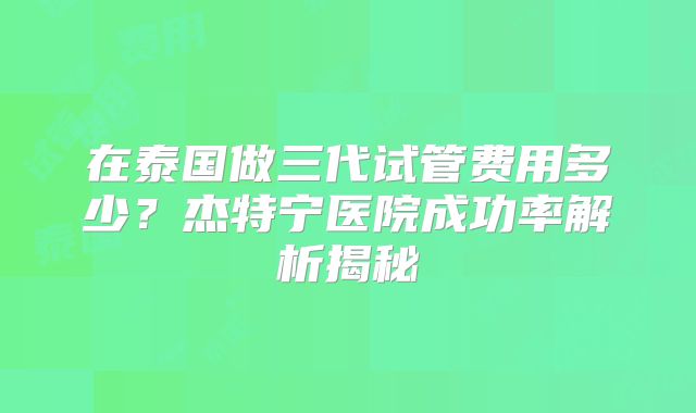在泰国做三代试管费用多少？杰特宁医院成功率解析揭秘