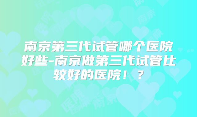 南京第三代试管哪个医院好些-南京做第三代试管比较好的医院！？