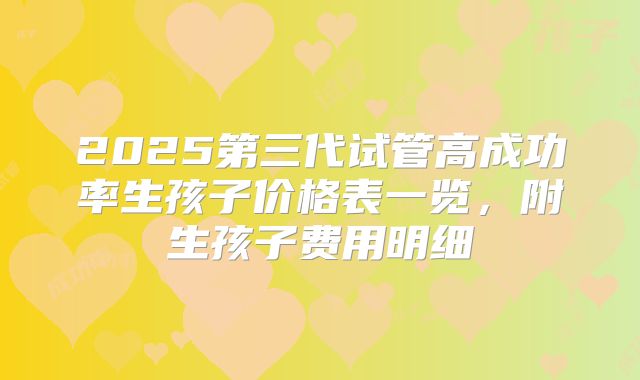 2025第三代试管高成功率生孩子价格表一览,附生孩子费用明细