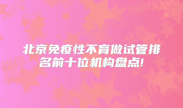 北京免疫性不育做试管排名前十位机构盘点!