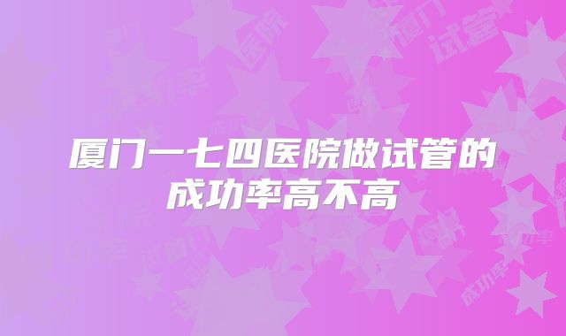 厦门一七四医院做试管的成功率高不高