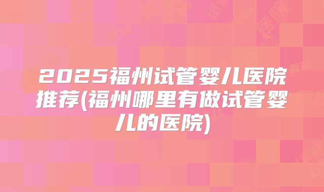 2025福州试管婴儿医院推荐(福州哪里有做试管婴儿的医院)
