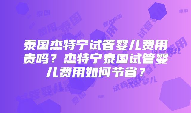 泰国杰特宁试管婴儿费用贵吗？杰特宁泰国试管婴儿费用如何节省？
