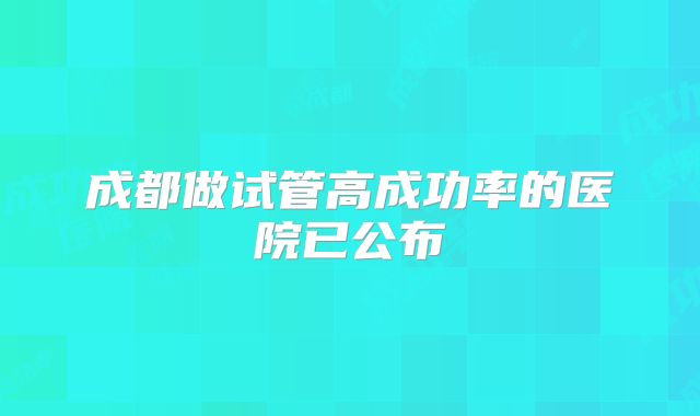 成都做试管高成功率的医院已公布