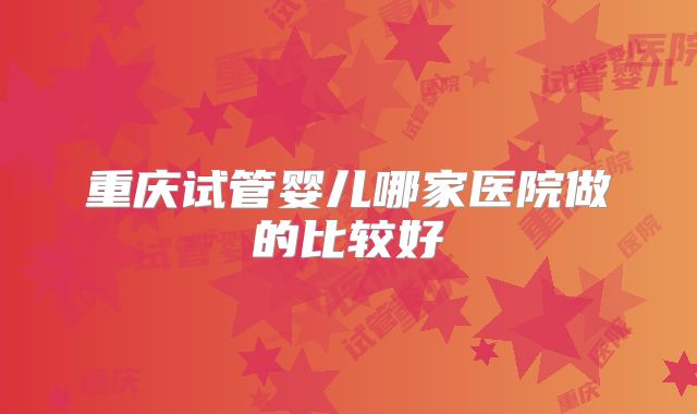 重庆试管婴儿哪家医院做的比较好