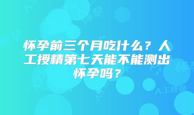怀孕前三个月吃什么？人工授精第七天能不能测出怀孕吗？
