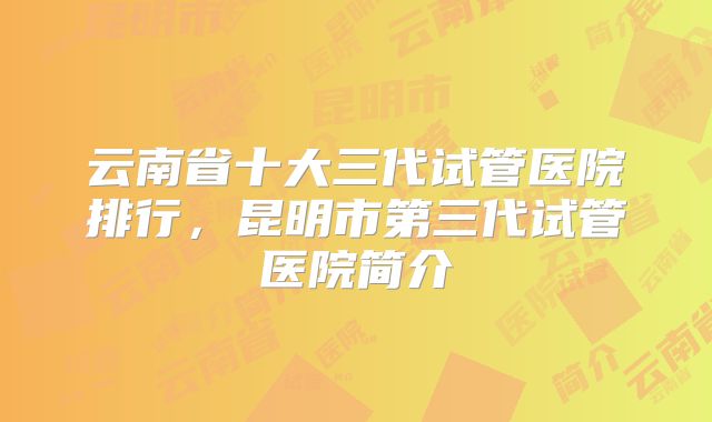 云南省十大三代试管医院排行,昆明市第三代试管医院简介