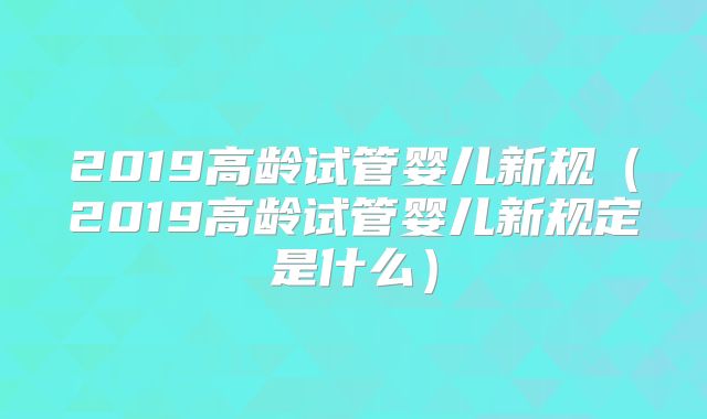 2019高龄试管婴儿新规（2019高龄试管婴儿新规定是什么）