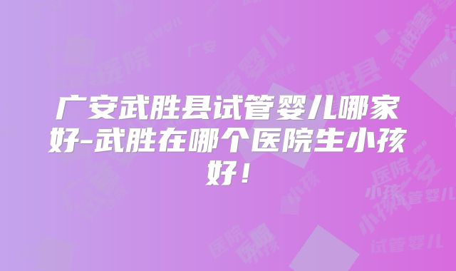 广安武胜县试管婴儿哪家好-武胜在哪个医院生小孩好！