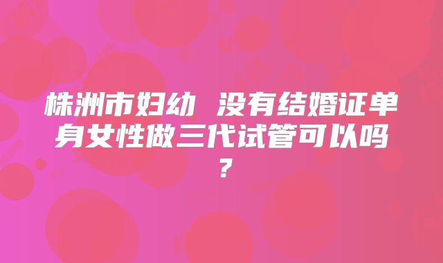 株洲市妇幼 没有结婚证单身女性做三代试管可以吗?