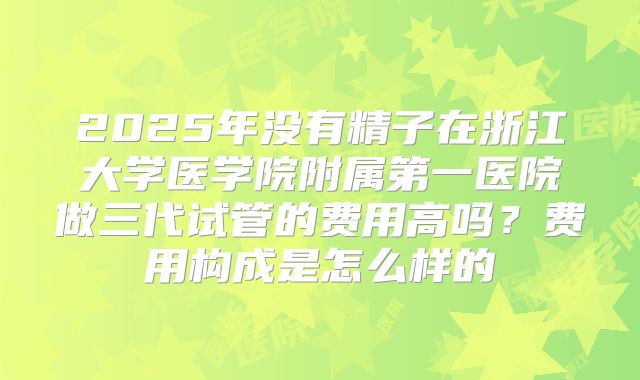 2025年没有精子在浙江大学医学院附属第一医院做三代试管的费用高吗?费用构成是怎么样的