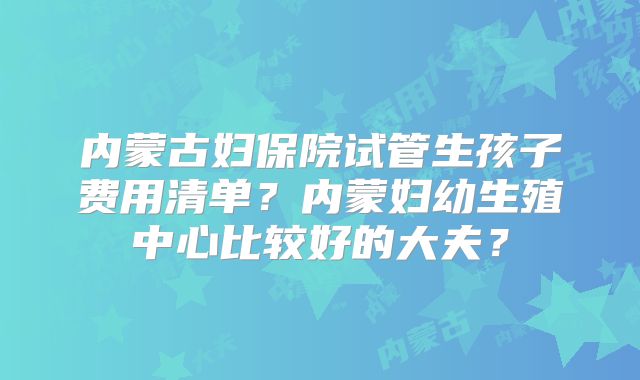 内蒙古妇保院试管生孩子费用清单？内蒙妇幼生殖中心比较好的大夫？