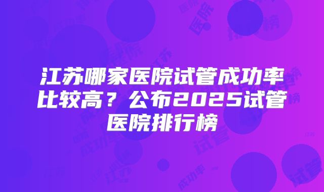 江苏哪家医院试管成功率比较高?公布2025试管医院排行榜