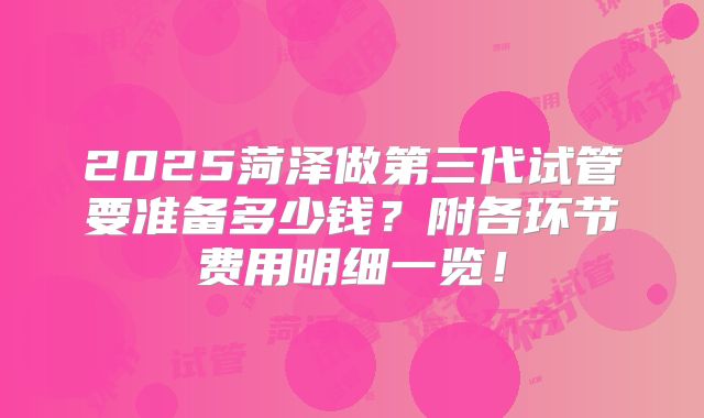 2025菏泽做第三代试管要准备多少钱？附各环节费用明细一览！