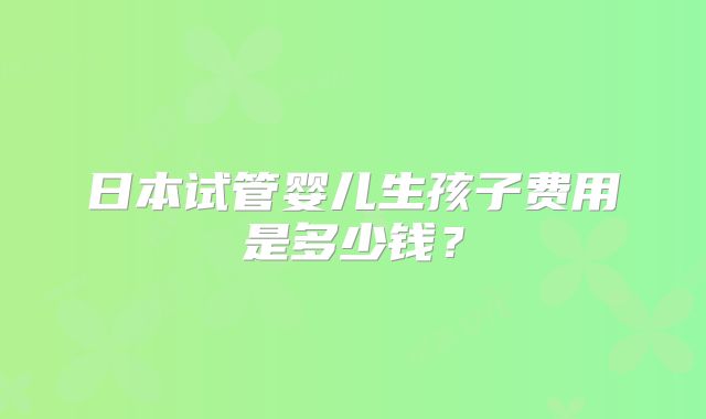 日本试管婴儿生孩子费用是多少钱?