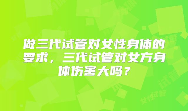做三代试管对女性身体的要求,三代试管对女方身体伤害大吗?