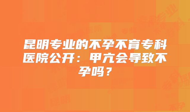 昆明专业的不孕不育专科医院公开：甲亢会导致不孕吗？