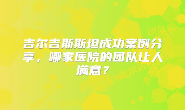 吉尔吉斯斯坦成功案例分享，哪家医院的团队让人满意？
