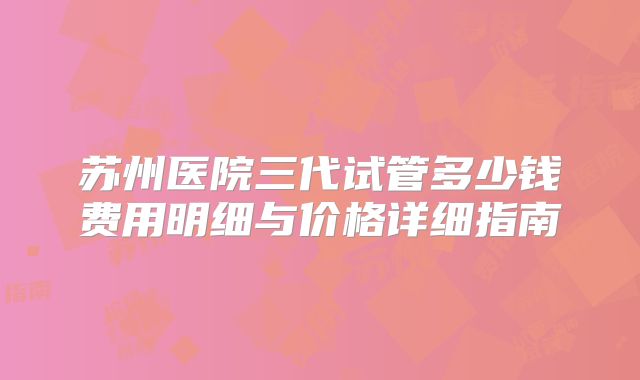 苏州医院三代试管多少钱费用明细与价格详细指南