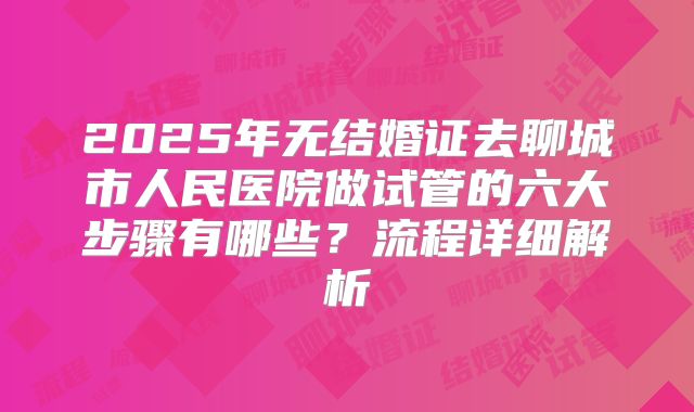 2025年无结婚证去聊城市人民医院做试管的六大步骤有哪些?流程详细解析