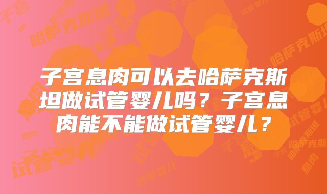 子宫息肉可以去哈萨克斯坦做试管婴儿吗?子宫息肉能不能做试管婴儿?