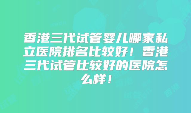 香港三代试管婴儿哪家私立医院排名比较好！香港三代试管比较好的医院怎么样！