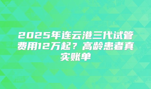 2025年连云港三代试管费用12万起？高龄患者真实账单