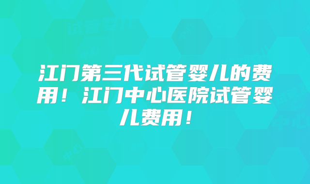江门第三代试管婴儿的费用!江门中心医院试管婴儿费用!