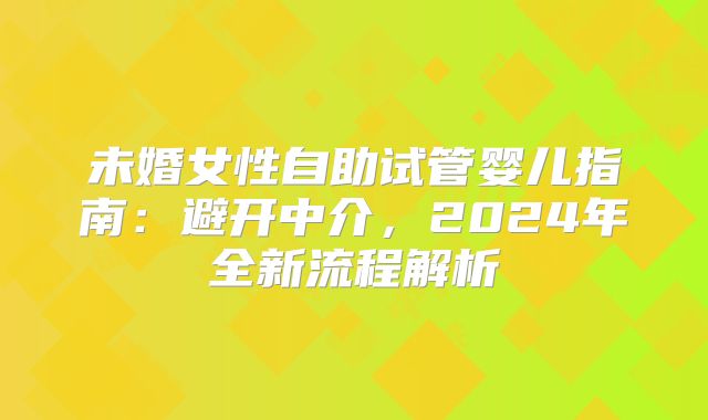未婚女性自助试管婴儿指南：避开中介，2024年全新流程解析