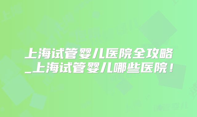 上海试管婴儿医院全攻略_上海试管婴儿哪些医院！