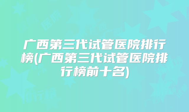 广西第三代试管医院排行榜(广西第三代试管医院排行榜前十名)