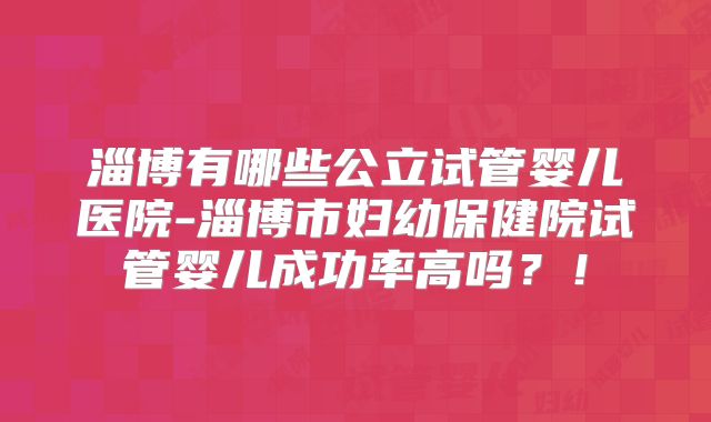 淄博有哪些公立试管婴儿医院-淄博市妇幼保健院试管婴儿成功率高吗?!