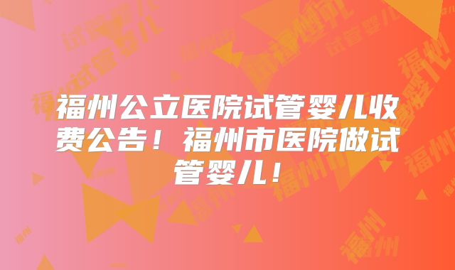 福州公立医院试管婴儿收费公告！福州市医院做试管婴儿！