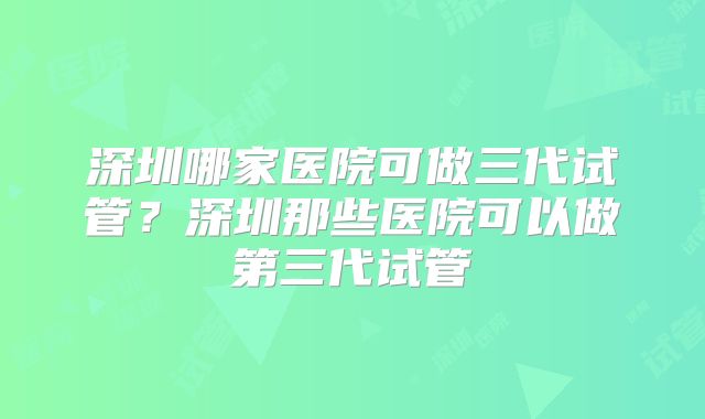 深圳哪家医院可做三代试管？深圳那些医院可以做第三代试管