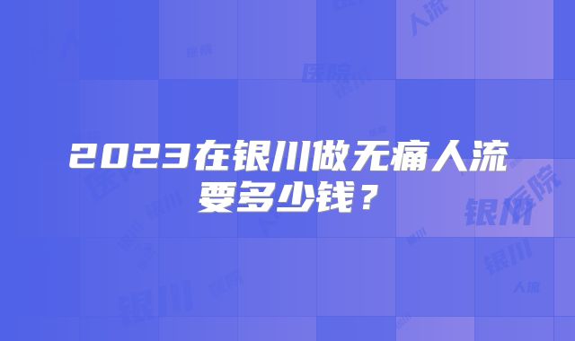 2023在银川做无痛人流要多少钱？