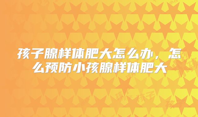 孩子腺样体肥大怎么办，怎么预防小孩腺样体肥大
