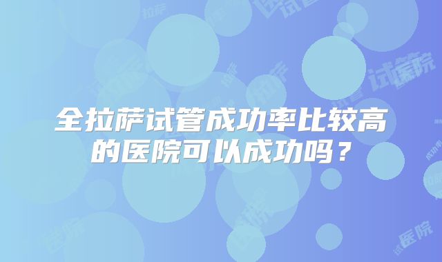 全拉萨试管成功率比较高的医院可以成功吗?