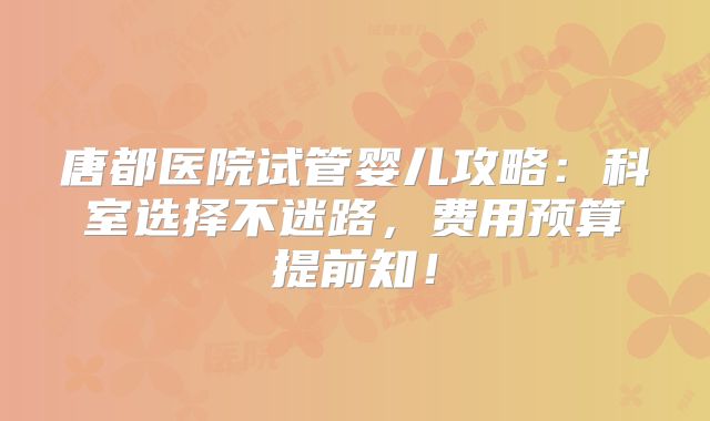 唐都医院试管婴儿攻略：科室选择不迷路，费用预算提前知！