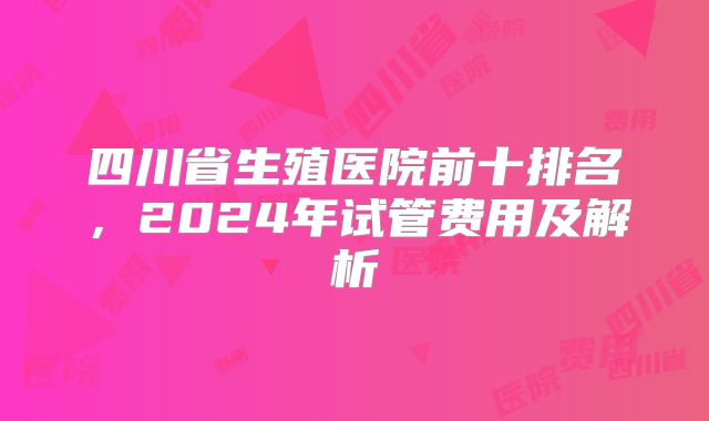 四川省生殖医院前十排名，2024年试管费用及解析
