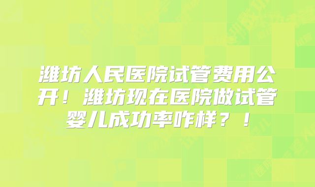 潍坊人民医院试管费用公开！潍坊现在医院做试管婴儿成功率咋样？！