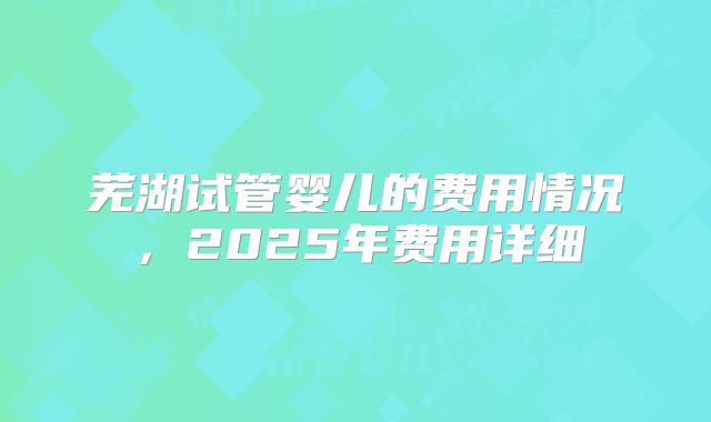 芜湖试管婴儿的费用情况,2025年费用详细
