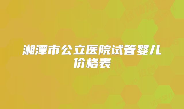 湘潭市公立医院试管婴儿价格表