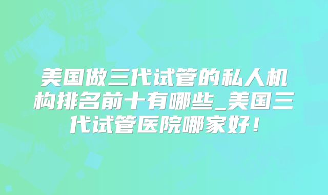 美国做三代试管的私人机构排名前十有哪些_美国三代试管医院哪家好！