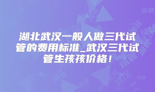 湖北武汉一般人做三代试管的费用标准_武汉三代试管生孩孩价格！
