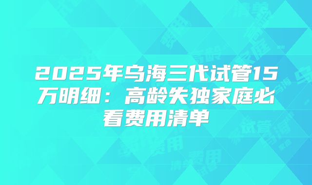 2025年乌海三代试管15万明细：高龄失独家庭必看费用清单