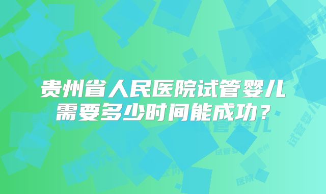 贵州省人民医院试管婴儿需要多少时间能成功？